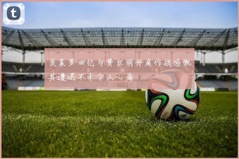 莫莱罗回忆与费尔明并肩作战感慨其遭遇不幸令人心痛