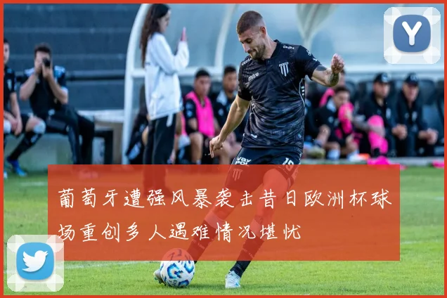 葡萄牙遭强风暴袭击昔日欧洲杯球场重创多人遇难情况堪忧