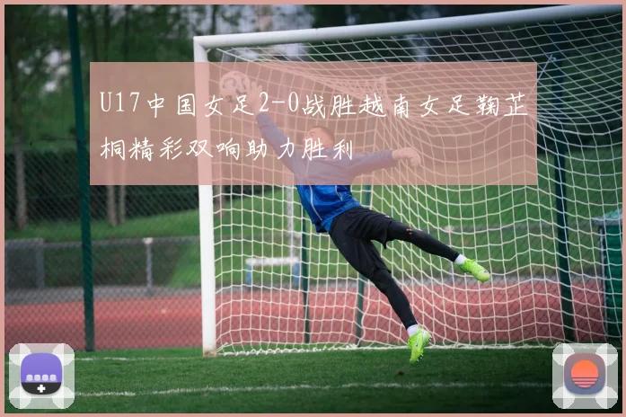 U17中国女足2-0战胜越南女足鞠芷桐精彩双响助力胜利