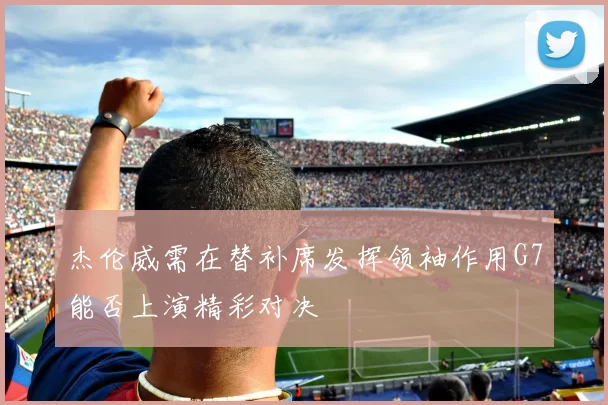 杰伦威需在替补席发挥领袖作用G7能否上演精彩对决