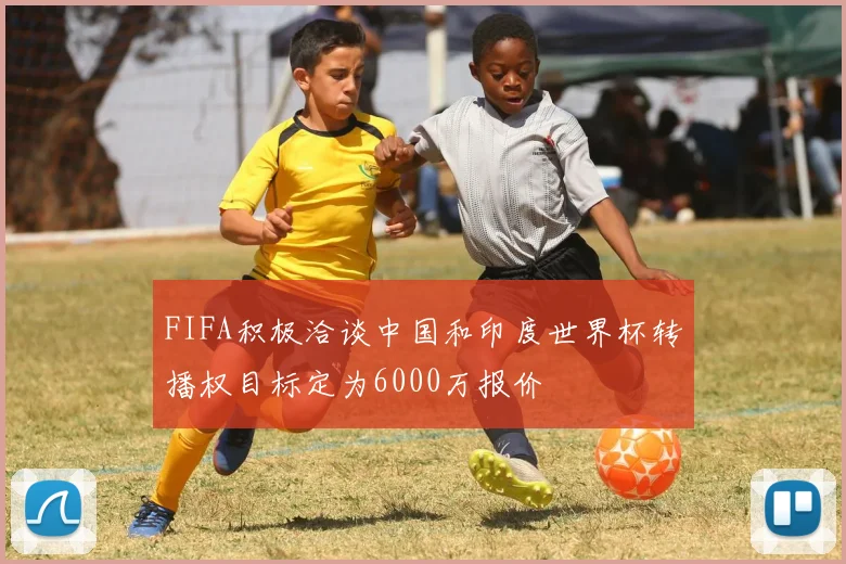 FIFA积极洽谈中国和印度世界杯转播权目标定为6000万报价