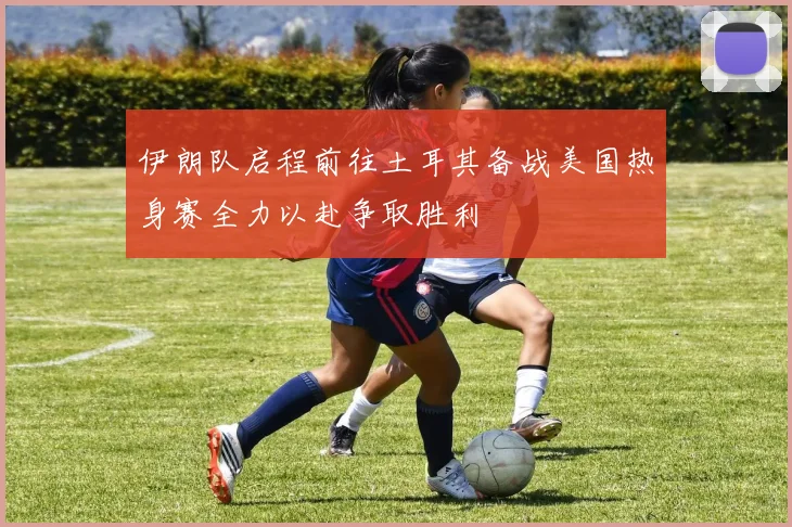 伊朗队启程前往土耳其备战美国热身赛全力以赴争取胜利