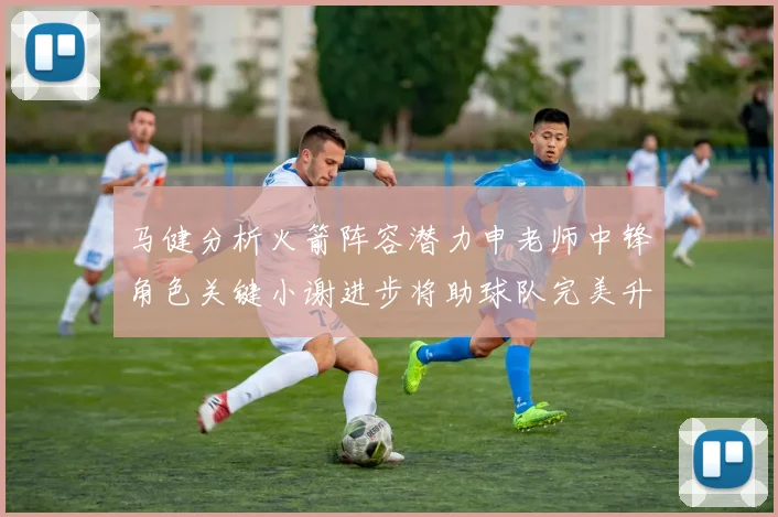 马健分析火箭阵容潜力申老师中锋角色关键小谢进步将助球队完美升级