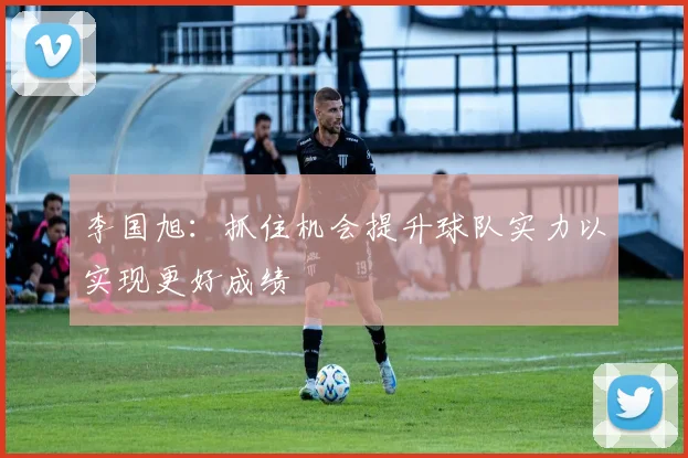 李国旭：抓住机会提升球队实力以实现更好成绩