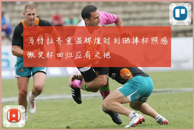 马特拉齐重温辉煌时刻晒捧杯照感慨奖杯回归应有之地
