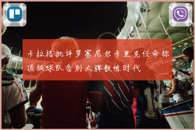 卡拉格批评罗塞尼尔卡里克任命称顶级球队告别大牌教练时代