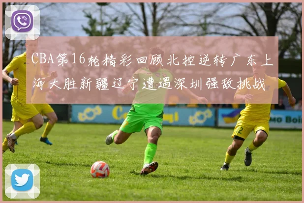 CBA第16轮精彩回顾北控逆转广东上海大胜新疆辽宁遭遇深圳强敌挑战