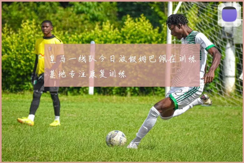 皇马一线队今日放假姆巴佩在训练基地专注康复训练