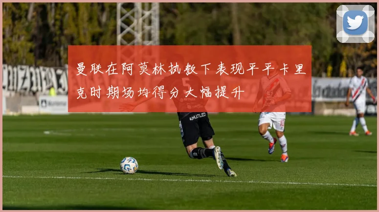 曼联在阿莫林执教下表现平平卡里克时期场均得分大幅提升