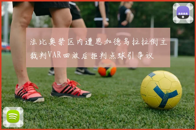 法比奥禁区内遭恩加德乌拉拉倒主裁判VAR回放后拒判点球引争议