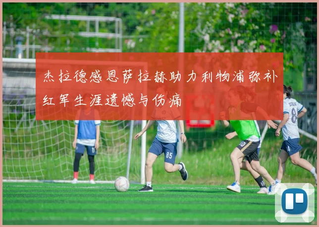杰拉德感恩萨拉赫助力利物浦弥补红军生涯遗憾与伤痛