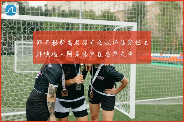 那不勒斯高层召开会议评估新任主帅候选人阿莱格里在名单之中